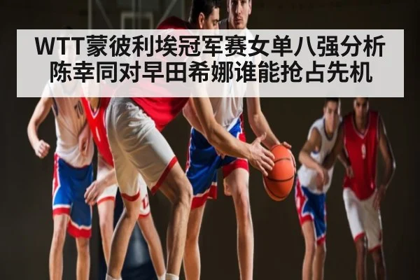 WTT蒙彼利埃冠军赛女单八强分析陈幸同对早田希娜谁能抢占先机 - c7